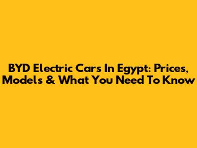BYD Electric Cars In Egypt: Prices, Models & What You Need To Know
