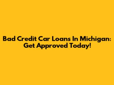Bad Credit Car Loans In Michigan: Get Approved Today!
