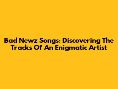 Bad Newz Songs: Discovering The Tracks Of An Enigmatic Artist