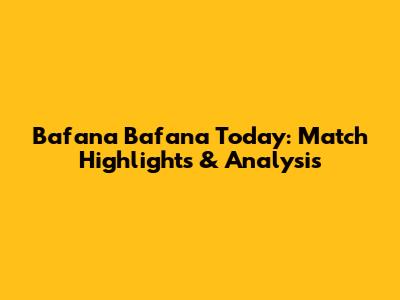 Bafana Bafana Today: Match Highlights & Analysis