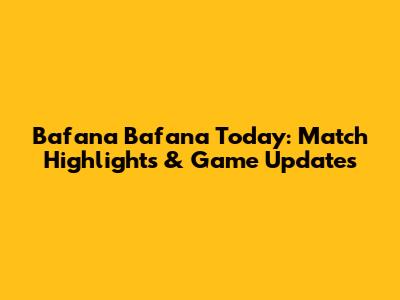 Bafana Bafana Today: Match Highlights & Game Updates