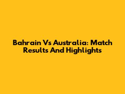 Bahrain Vs Australia: Match Results And Highlights