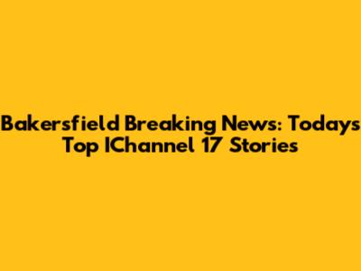 Bakersfield Breaking News: Today's Top IChannel 17 Stories