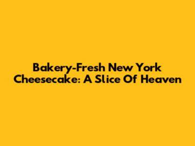 Bakery-Fresh New York Cheesecake: A Slice Of Heaven