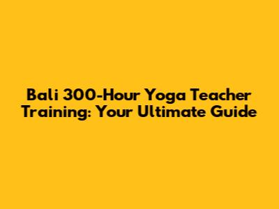 Bali 300-Hour Yoga Teacher Training: Your Ultimate Guide