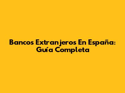 Bancos Extranjeros En España: Guía Completa