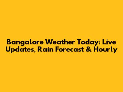 Bangalore Weather Today: Live Updates, Rain Forecast & Hourly