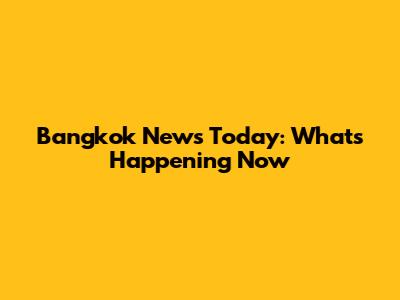 Bangkok News Today: What's Happening Now