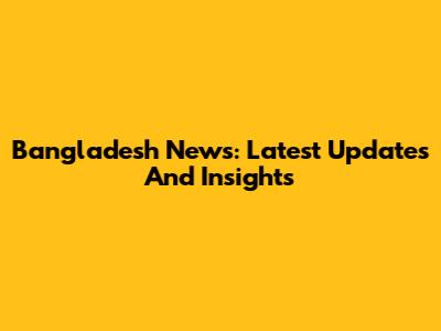 Bangladesh News: Latest Updates And Insights