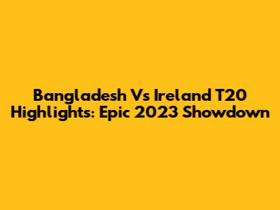 Bangladesh Vs Ireland T20 Highlights: Epic 2023 Showdown