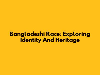 Bangladeshi Race: Exploring Identity And Heritage