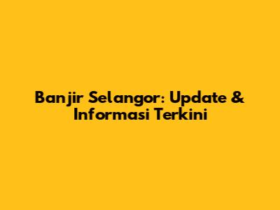 Banjir Selangor: Update & Informasi Terkini