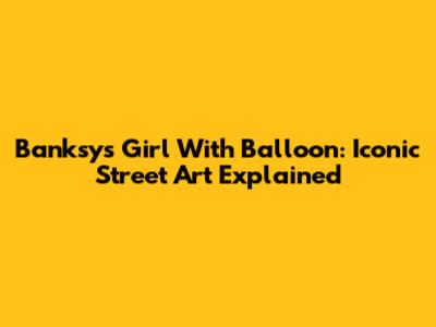 Banksy's Girl With Balloon: Iconic Street Art Explained
