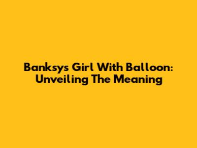 Banksy's Girl With Balloon: Unveiling The Meaning