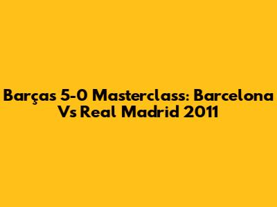 Barça's 5-0 Masterclass: Barcelona Vs Real Madrid 2011