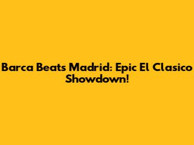 Barca Beats Madrid: Epic El Clasico Showdown!