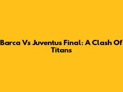 Barca Vs Juventus Final: A Clash Of Titans