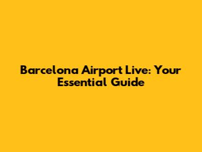 Barcelona Airport Live: Your Essential Guide