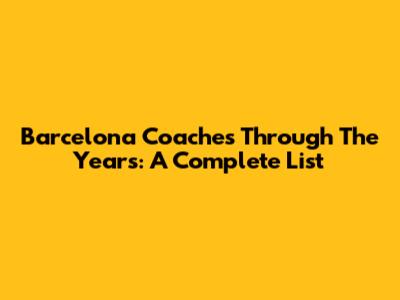 Barcelona Coaches Through The Years: A Complete List