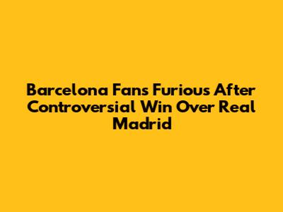 Barcelona Fans Furious After Controversial Win Over Real Madrid