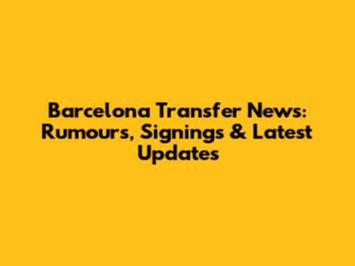 Barcelona Transfer News: Rumours, Signings & Latest Updates