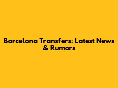 Barcelona Transfers: Latest News & Rumors