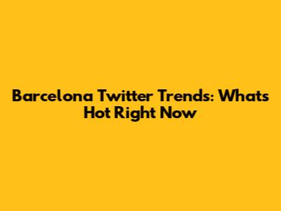 Barcelona Twitter Trends: What's Hot Right Now