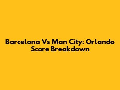 Barcelona Vs Man City: Orlando Score Breakdown