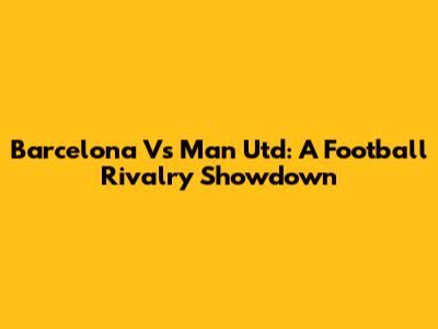 Barcelona Vs Man Utd: A Football Rivalry Showdown