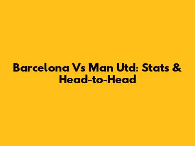 Barcelona Vs Man Utd: Stats & Head-to-Head
