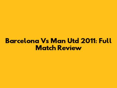 Barcelona Vs Man Utd 2011: Full Match Review