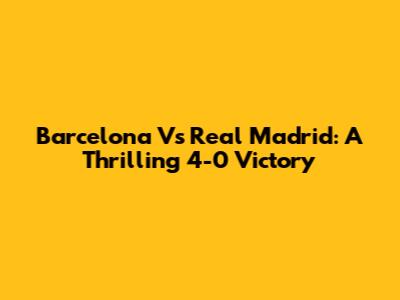 Barcelona Vs Real Madrid: A Thrilling 4-0 Victory