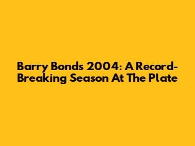 Barry Bonds' 2004: A Record-Breaking Season At The Plate