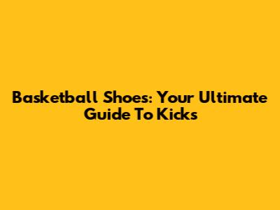 Basketball Shoes: Your Ultimate Guide To Kicks