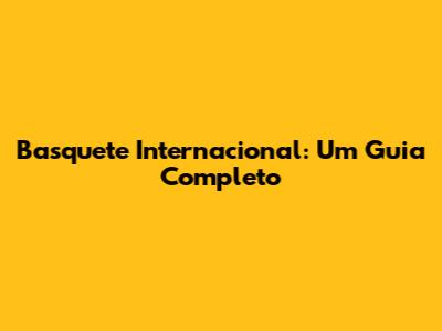 Basquete Internacional: Um Guia Completo