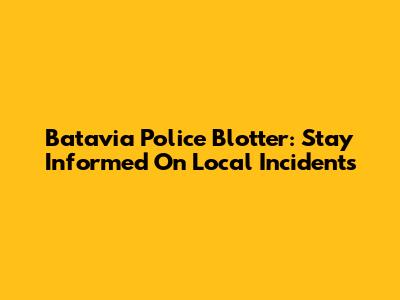 Batavia Police Blotter: Stay Informed On Local Incidents