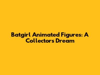 Batgirl Animated Figures: A Collector's Dream