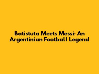 Batistuta Meets Messi: An Argentinian Football Legend