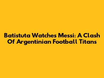 Batistuta Watches Messi: A Clash Of Argentinian Football Titans