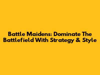 Battle Maidens: Dominate The Battlefield With Strategy & Style