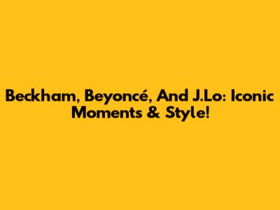 Beckham, Beyoncé, And J.Lo: Iconic Moments & Style!