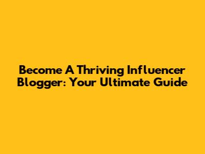 Become A Thriving Influencer Blogger: Your Ultimate Guide