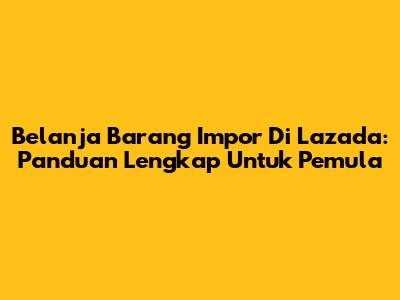 Belanja Barang Impor Di Lazada: Panduan Lengkap Untuk Pemula