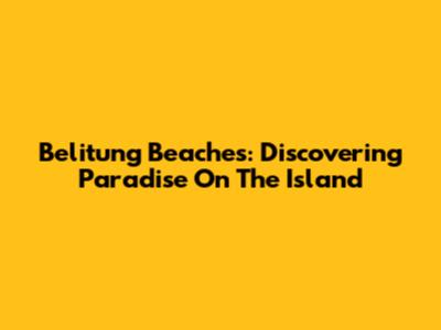 Belitung Beaches: Discovering Paradise On The Island