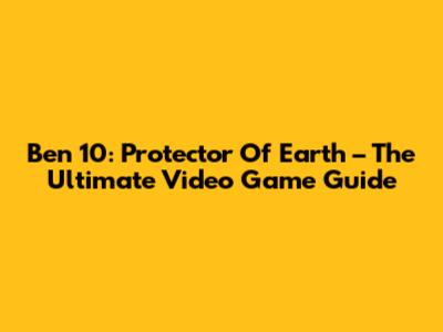 Ben 10: Protector Of Earth – The Ultimate Video Game Guide
