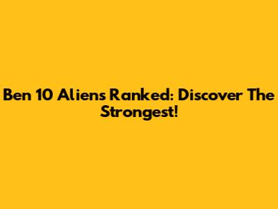 Ben 10 Aliens Ranked: Discover The Strongest!