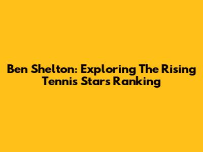 Ben Shelton: Exploring The Rising Tennis Star's Ranking