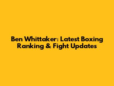 Ben Whittaker: Latest Boxing Ranking & Fight Updates