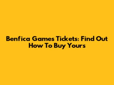 Benfica Games Tickets: Find Out How To Buy Yours