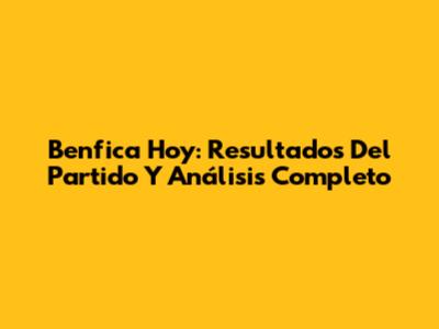 Benfica Hoy: Resultados Del Partido Y Análisis Completo